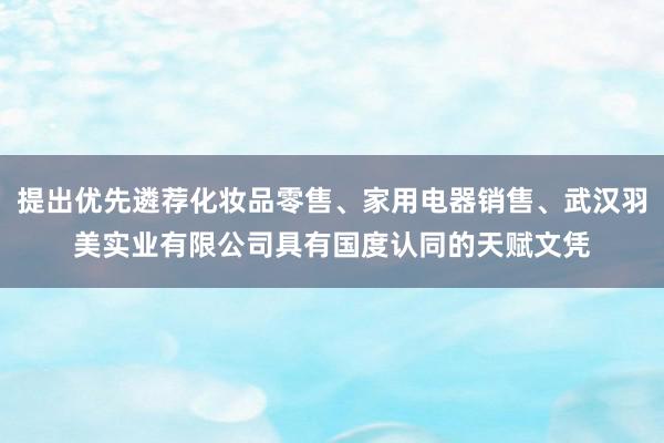 提出优先遴荐化妆品零售、家用电器销售、武汉羽美实业有限公司具有国度认同的天赋文凭